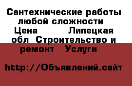 Сантехнические работы любой сложности › Цена ­ 500 - Липецкая обл. Строительство и ремонт » Услуги   